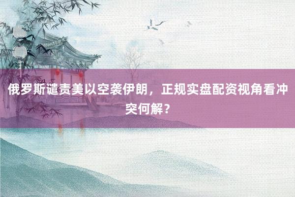 俄罗斯谴责美以空袭伊朗，正规实盘配资视角看冲突何解？