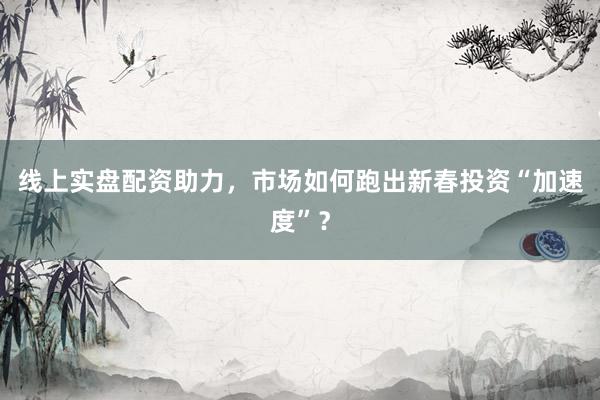 线上实盘配资助力，市场如何跑出新春投资“加速度”？