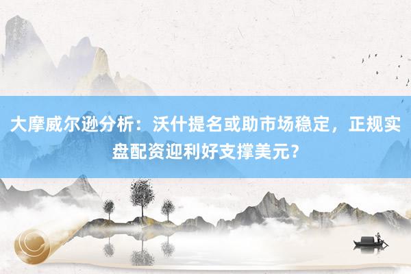 大摩威尔逊分析：沃什提名或助市场稳定，正规实盘配资迎利好支撑美元？