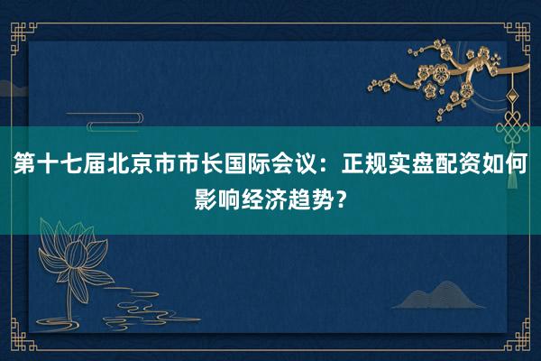 第十七届北京市市长国际会议：正规实盘配资如何影响经济趋势？
