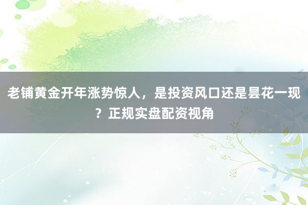 老铺黄金开年涨势惊人，是投资风口还是昙花一现？正规实盘配资视角