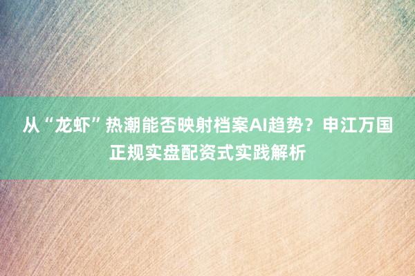 从“龙虾”热潮能否映射档案AI趋势？申江万国正规实盘配资式实践解析
