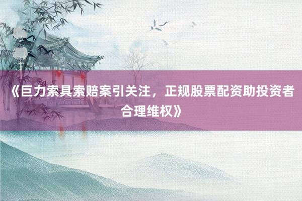 《巨力索具索赔案引关注，正规股票配资助投资者合理维权》