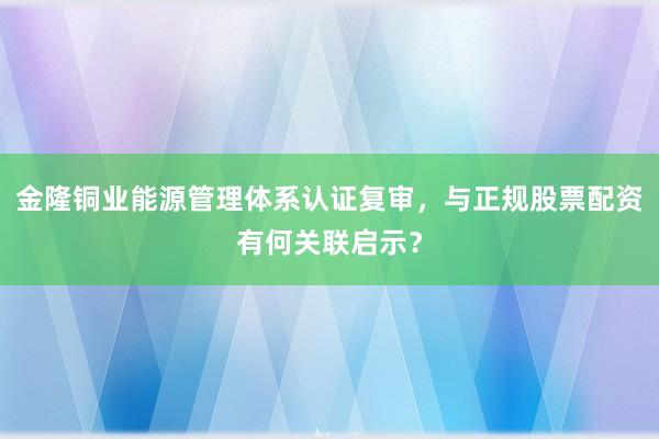 金隆铜业能源管理体系认证复审，与正规股票配资有何关联启示？