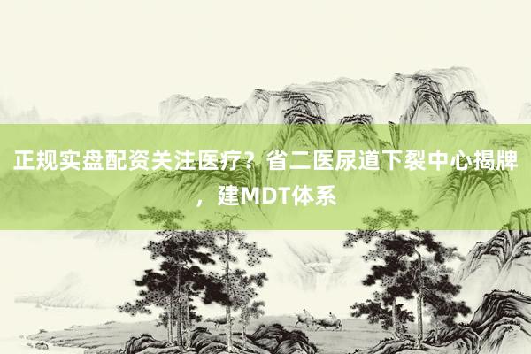 正规实盘配资关注医疗？省二医尿道下裂中心揭牌，建MDT体系