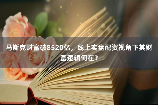 马斯克财富破8520亿，线上实盘配资视角下其财富逻辑何在？
