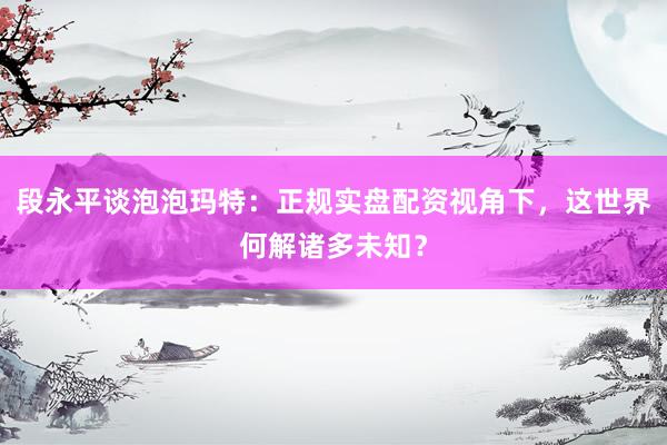 段永平谈泡泡玛特：正规实盘配资视角下，这世界何解诸多未知？