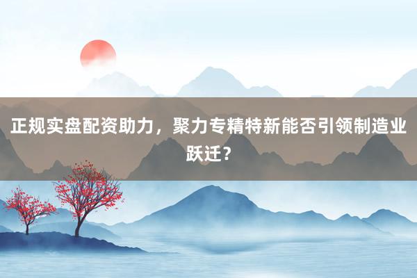 正规实盘配资助力，聚力专精特新能否引领制造业跃迁？