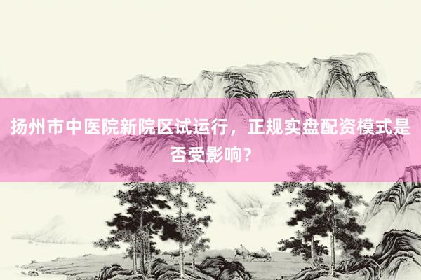 扬州市中医院新院区试运行，正规实盘配资模式是否受影响？