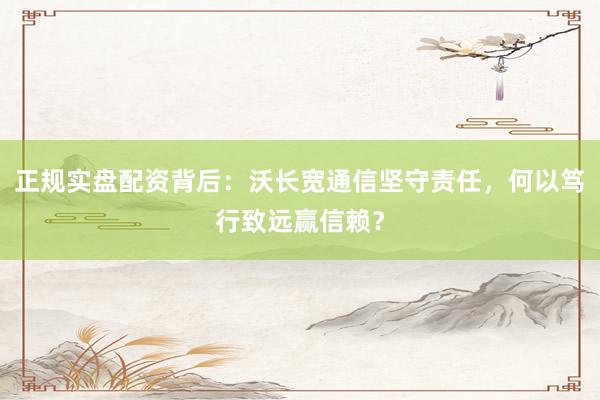 正规实盘配资背后：沃长宽通信坚守责任，何以笃行致远赢信赖？