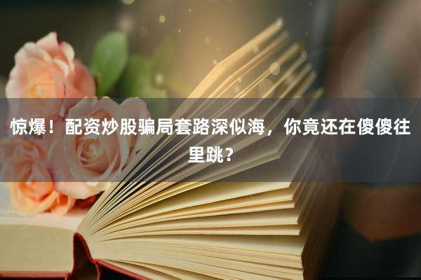 惊爆！配资炒股骗局套路深似海，你竟还在傻傻往里跳？