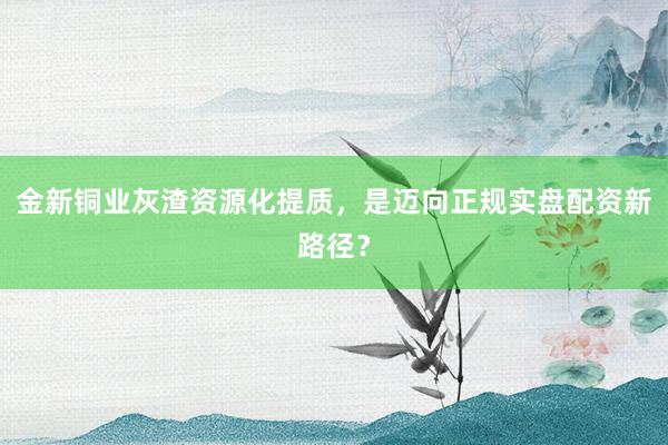 金新铜业灰渣资源化提质，是迈向正规实盘配资新路径？