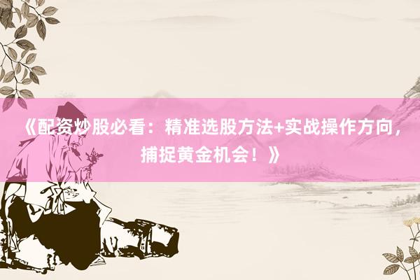 《配资炒股必看：精准选股方法+实战操作方向，捕捉黄金机会！》