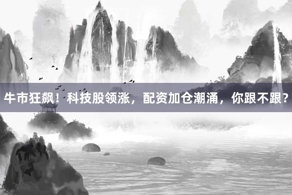 牛市狂飙！科技股领涨，配资加仓潮涌，你跟不跟？
