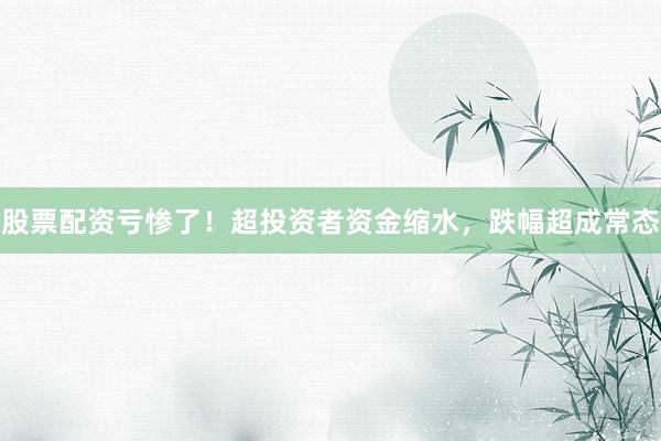 股票配资亏惨了！超投资者资金缩水，跌幅超成常态