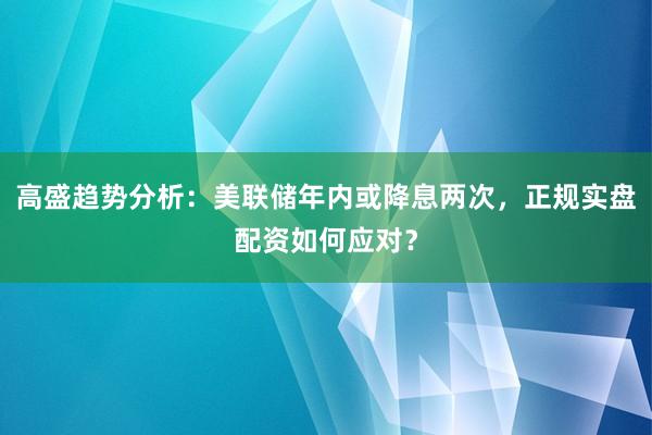 高盛趋势分析：美联储年内或降息两次，正规实盘配资如何应对？