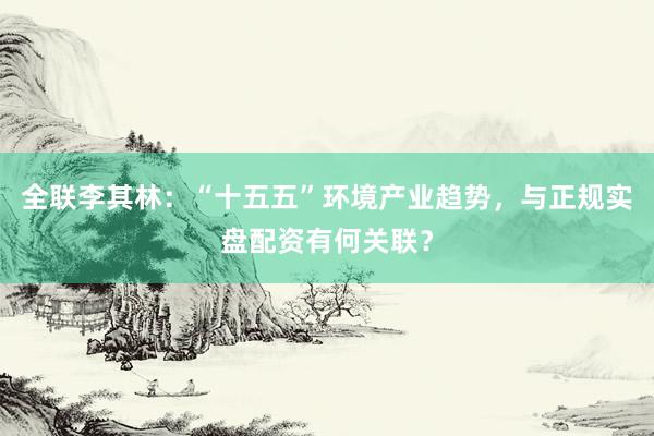 全联李其林：“十五五”环境产业趋势，与正规实盘配资有何关联？