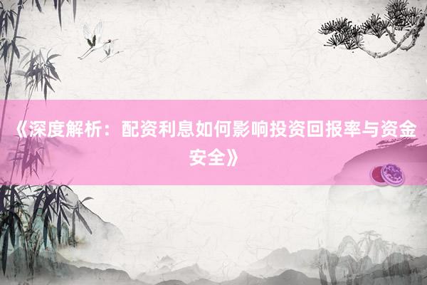 《深度解析：配资利息如何影响投资回报率与资金安全》