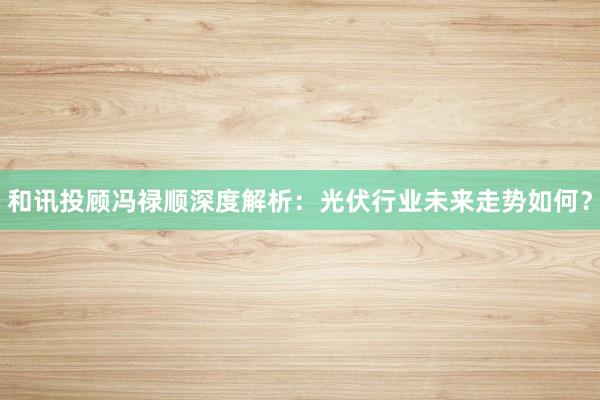 和讯投顾冯禄顺深度解析：光伏行业未来走势如何？