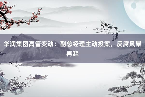华润集团高管变动:副总经理主动投案,反腐风暴再起