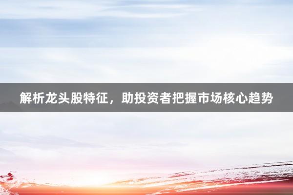 解析龙头股特征，助投资者把握市场核心趋势