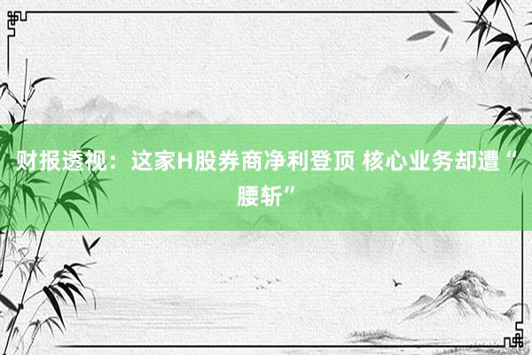 财报透视:这家H股券商净利登顶 核心业务却遭“腰斩”