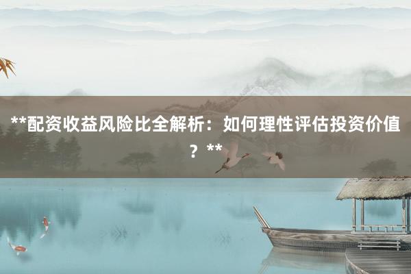 **配资收益风险比全解析：如何理性评估投资价值？**