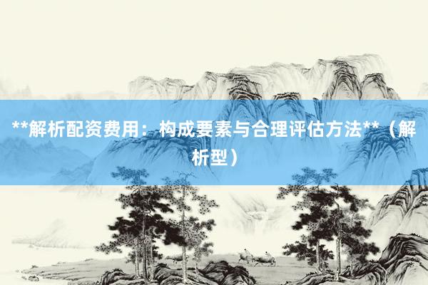 **解析配资费用：构成要素与合理评估方法**（解析型）