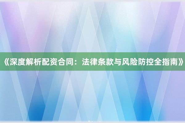 《深度解析配资合同：法律条款与风险防控全指南》