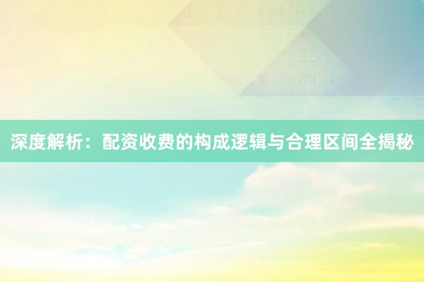 深度解析：配资收费的构成逻辑与合理区间全揭秘