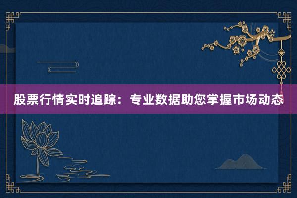 股票行情实时追踪：专业数据助您掌握市场动态