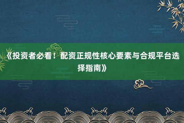 《投资者必看！配资正规性核心要素与合规平台选择指南》