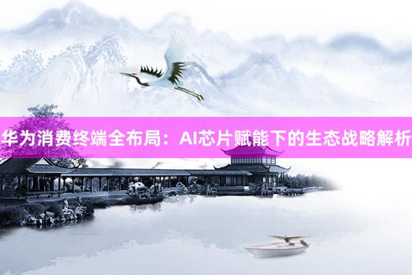 华为消费终端全布局：AI芯片赋能下的生态战略解析
