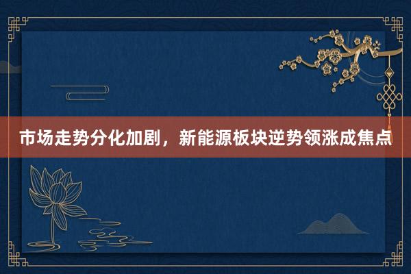 市场走势分化加剧，新能源板块逆势领涨成焦点