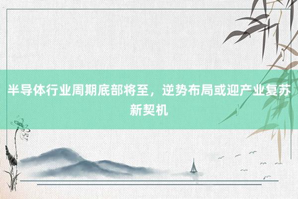 半导体行业周期底部将至，逆势布局或迎产业复苏新契机