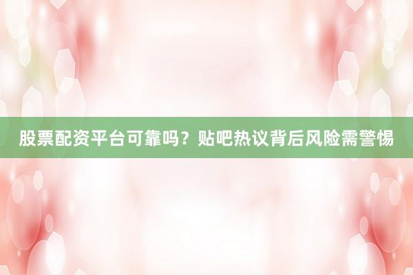 股票配资平台可靠吗？贴吧热议背后风险需警惕