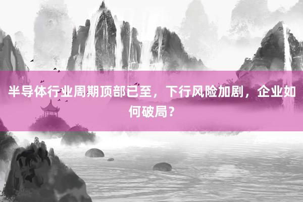 半导体行业周期顶部已至，下行风险加剧，企业如何破局？