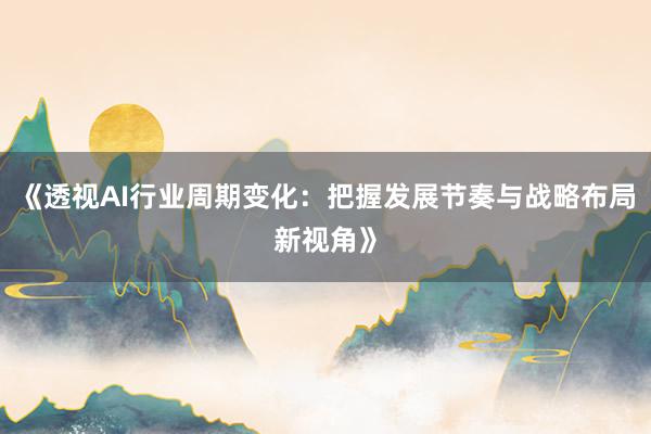 《透视AI行业周期变化：把握发展节奏与战略布局新视角》
