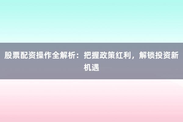 股票配资操作全解析：把握政策红利，解锁投资新机遇