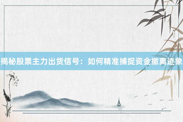 揭秘股票主力出货信号：如何精准捕捉资金撤离迹象