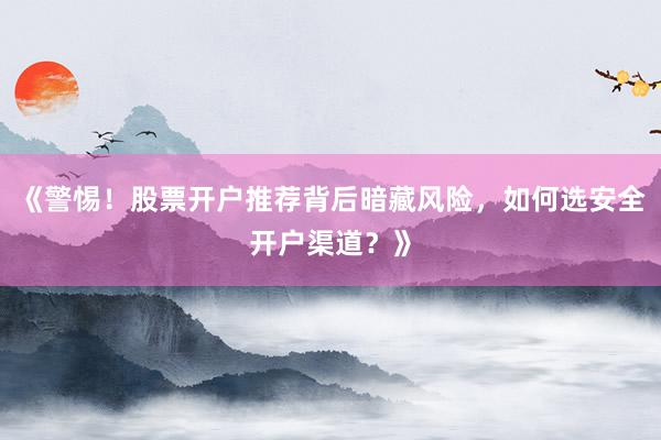 《警惕！股票开户推荐背后暗藏风险，如何选安全开户渠道？》