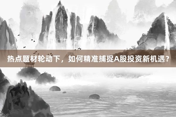 热点题材轮动下，如何精准捕捉A股投资新机遇？