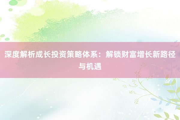 深度解析成长投资策略体系：解锁财富增长新路径与机遇