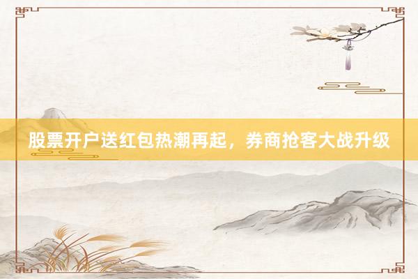 股票开户送红包热潮再起，券商抢客大战升级