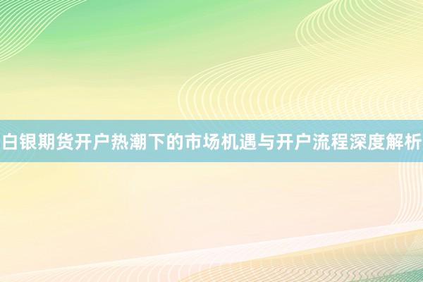 白银期货开户热潮下的市场机遇与开户流程深度解析