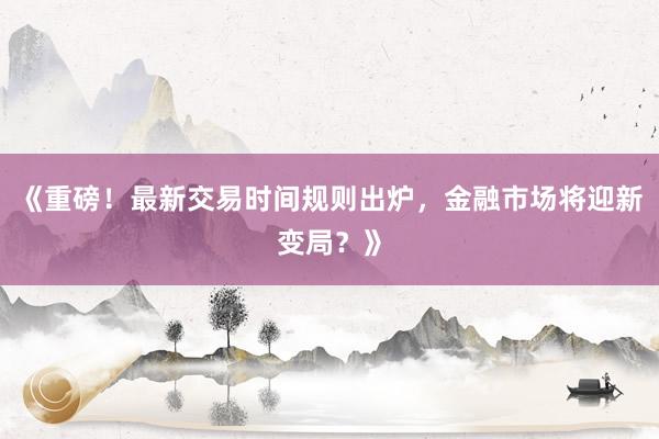 《重磅！最新交易时间规则出炉，金融市场将迎新变局？》