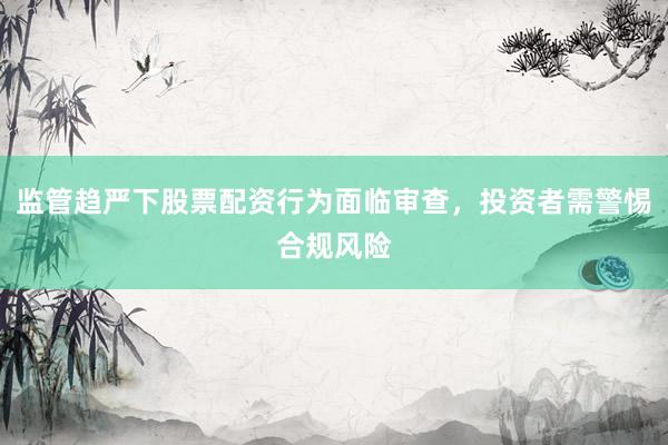监管趋严下股票配资行为面临审查，投资者需警惕合规风险