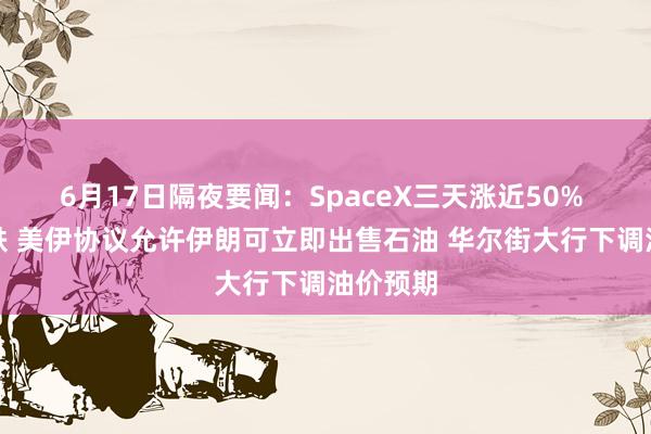6月17日隔夜要闻：SpaceX三天涨近50% 油价大跌 美伊协议允许伊朗可立即出售石油 华尔街大行下调油价预期