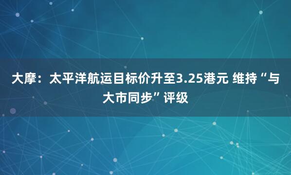 大摩：太平洋航运目标价升至3.25港元 维持“与大市同步”评级