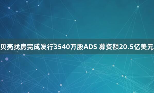 贝壳找房完成发行3540万股ADS 募资额20.5亿美元
